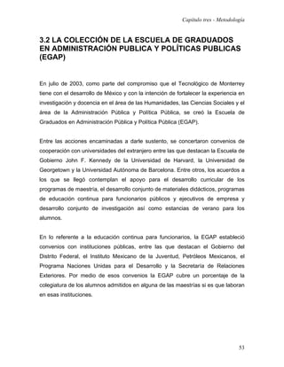 Capítulo tres - Metodología


3.2 LA COLECCIÓN DE LA ESCUELA DE GRADUADOS
EN ADMINISTRACIÓN PUBLICA Y POLÍTICAS PUBLICAS
(EGAP)


En julio de 2003, como parte del compromiso que el Tecnológico de Monterrey
tiene con el desarrollo de México y con la intención de fortalecer la experiencia en
investigación y docencia en el área de las Humanidades, las Ciencias Sociales y el
área de la Administración Pública y Política Pública, se creó la Escuela de
Graduados en Administración Pública y Política Pública (EGAP).


Entre las acciones encaminadas a darle sustento, se concertaron convenios de
cooperación con universidades del extranjero entre las que destacan la Escuela de
Gobierno John F. Kennedy de la Universidad de Harvard, la Universidad de
Georgetown y la Universidad Autónoma de Barcelona. Entre otros, los acuerdos a
los que se llegó contemplan el apoyo para el desarrollo curricular de los
programas de maestría, el desarrollo conjunto de materiales didácticos, programas
de educación continua para funcionarios públicos y ejecutivos de empresa y
desarrollo conjunto de investigación así como estancias de verano para los
alumnos.


En lo referente a la educación continua para funcionarios, la EGAP estableció
convenios con instituciones públicas, entre las que destacan el Gobierno del
Distrito Federal, el Instituto Mexicano de la Juventud, Petróleos Mexicanos, el
Programa Naciones Unidas para el Desarrollo y la Secretaría de Relaciones
Exteriores. Por medio de esos convenios la EGAP cubre un porcentaje de la
colegiatura de los alumnos admitidos en alguna de las maestrías si es que laboran
en esas instituciones.




                                                                                  53
 