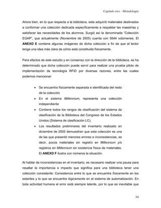Capítulo tres - Metodología


Ahora bien, en lo que respecta a la biblioteca, esta adquirió materiales destinados
a conformar una colección dedicada específicamente a respaldar las maestrías y
satisfacer las necesidades de los alumnos. Surgió así la denominada “Colección
EGAP”, que actualmente (Noviembre de 2005) cuenta con 5644 volúmenes. El
ANEXO E contiene algunas imágenes de dicha colección a fin de que el lector
tenga una idea más clara de cómo está constituida físicamente.


Para efectos de este estudio y en consenso con la dirección de la biblioteca, se ha
determinado que dicha colección puede servir para realizar una prueba piloto de
implementación de tecnología RFID por diversas razones, entre las cuales
podemos mencionar:


        •   Se encuentra físicamente separada e identificada del resto
            de la colección
        •   En el sistema Millennium, representa una colección
            independiente
        •   Contiene todos los rangos de clasificación del sistema de
            clasificación de la Biblioteca del Congreso de los Estados
            Unidos (Sistema de clasificación LC).
        •   Los resultados preliminares del inventario realizado en
            diciembre de 2005 demuestran que esta colección es una
            de las que presentó menores errores e inconsistencias, es
            decir, pocos materiales sin registro en Millennium y/o
            registros en Millennium sin existencia física de materiales.
            El ANEXO F ilustra con números la situación.

Al hablar de inconsistencias en el inventario, es necesario realizar una pausa para
resaltar la importancia e impacto que significa para una biblioteca tener una
colección consistente: Consistencia entre lo que se encuentra físicamente en los
estantes y lo que se encuentra lógicamente en el sistema de automatización. En
toda actividad humana el error está siempre latente, por lo que es inevitable que



                                                                                   54
 