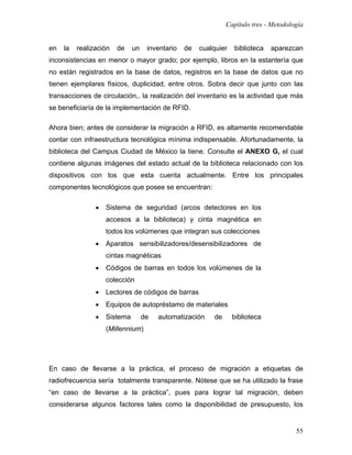 Capítulo tres - Metodología


en   la   realización   de    un    inventario   de   cualquier   biblioteca   aparezcan
inconsistencias en menor o mayor grado; por ejemplo, libros en la estantería que
no están registrados en la base de datos, registros en la base de datos que no
tienen ejemplares físicos, duplicidad, entre otros. Sobra decir que junto con las
transacciones de circulación,. la realización del inventario es la actividad que más
se beneficiaría de la implementación de RFID.

Ahora bien; antes de considerar la migración a RFID, es altamente recomendable
contar con infraestructura tecnológica mínima indispensable. Afortunadamente, la
biblioteca del Campus Ciudad de México la tiene. Consulte el ANEXO G, el cual
contiene algunas imágenes del estado actual de la biblioteca relacionado con los
dispositivos con los que esta cuenta actualmente. Entre los principales
componentes tecnológicos que posee se encuentran:

                •   Sistema de seguridad (arcos detectores en los
                    accesos a la biblioteca) y cinta magnética en
                    todos los volúmenes que integran sus colecciones
                •   Aparatos sensibilizadores/desensibilizadores de
                    cintas magnéticas
                •   Códigos de barras en todos los volúmenes de la
                    colección
                •   Lectores de códigos de barras
                •   Equipos de autopréstamo de materiales
                •   Sistema        de   automatización    de      biblioteca
                    (Millennium)




En caso de llevarse a la práctica, el proceso de migración a etiquetas de
radiofrecuencia sería totalmente transparente. Nótese que se ha utilizado la frase
“en caso de llevarse a la práctica”, pues para lograr tal migración, deben
considerarse algunos factores tales como la disponibilidad de presupuesto, los


                                                                                       55
 