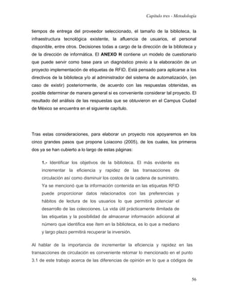 Capítulo tres - Metodología


tiempos de entrega del proveedor seleccionado, el tamaño de la biblioteca, la
infraestructura tecnológica existente, la afluencia de usuarios, el personal
disponible, entre otros. Decisiones todas a cargo de la dirección de la biblioteca y
de la dirección de informática. El ANEXO H contiene un modelo de cuestionario
que puede servir como base para un diagnóstico previo a la elaboración de un
proyecto implementación de etiquetas de RFID. Está pensado para aplicarse a los
directivos de la biblioteca y/o al administrador del sistema de automatización, (en
caso de existir) posteriormente, de acuerdo con las respuestas obtenidas, es
posible determinar de manera general si es conveniente considerar tal proyecto. El
resultado del análisis de las respuestas que se obtuvieron en el Campus Ciudad
de México se encuentra en el siguiente capítulo.




Tras estas consideraciones, para elaborar un proyecto nos apoyaremos en los
cinco grandes pasos que propone Loiacono (2005), de los cuales, los primeros
dos ya se han cubierto a lo largo de estas páginas:

     1.- Identificar los objetivos de la biblioteca. El más evidente es
     incrementar la eficiencia y rapidez de las transacciones de
     circulación así como disminuir los costos de la cadena de suministro.
     Ya se mencionó que la información contenida en las etiquetas RFID
     puede proporcionar datos relacionados con las preferencias y
     hábitos de lectura de los usuarios lo que permitirá potenciar el
     desarrollo de las colecciones. La vida útil prácticamente ilimitada de
     las etiquetas y la posibilidad de almacenar información adicional al
     número que identifica ese ítem en la biblioteca, es lo que a mediano
     y largo plazo permitirá recuperar la inversión.

Al hablar de la importancia de incrementar la eficiencia y rapidez en las
transacciones de circulación es conveniente retomar lo mencionado en el punto
3.1 de este trabajo acerca de las diferencias de opinión en lo que a códigos de



                                                                                  56
 