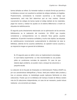 Capítulo tres - Metodología


barras dañados se refiere. Es menester realizar un estudio formal que permita a
la biblioteca conocer con exactitud la cantidad de códigos dañados y/o ilegibles.
Posteriormente, contrastando la inversión económica y de trabajo que
representaría, será más fácil determinar qué es mas costoso: Generar
nuevamente los códigos de barras (quitar el código dañado de los materiales,
pegar los nuevos y realizar los ajustes en el sistema Millennium) o invertir en
etiquetas de radiofrecuencia.

El segundo punto directamente relacionado con la optimización de los servicios
bibliotecarios es la realización del inventario: Un OPAC que muestra
consistencia y correspondencia con la colección física genera usuarios
satisfechos. Al permitir inventarios confiables y mucho más rápidos, las etiquetas
de radiofrecuencia incrementarán sustancialmente la efectividad de toda la
biblioteca, además de los usuarios satisfechos, se captarán nuevos usuarios y
se mejorará la imagen en general de la biblioteca.




     2.- El segundo paso es definir cómo se implementará la tecnología,
     lo cual implica experimentar. Lo más recomendable es una prueba
     piloto en condiciones normales de operación. En caso de que
     detecte algún problema, se pueden crear y ensayar las soluciones a
     pequeña escala.

La colección de la Escuela de Graduados en Administración Pública (EGAP) es,
por sus características bibliográficas y físicas, ideal para realizar tales pruebas y
tras un proceso exitoso, la metodología puede replicarse fácilmente en otras
colecciones. Puesto que en la biblioteca del Campus Ciudad de México existen
más de 20 colecciones independientes, en caso de ser necesario, puede incluso
realizarse una conversión por etapas.




                                                                                   57
 