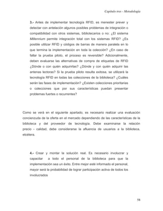 Capítulo tres - Metodología


     3.- Antes de implementar tecnología RFID, es menester prever y
     detectar con antelación algunos posibles problemas de integración o
     compatibilidad con otros sistemas, bibliotecarios o no: ¿El sistema
     Millennium permite integración total con los sistemas RFID? ¿Es
     posible utilizar RFID y códigos de barras de manera paralela en lo
     que termina la implementación en toda la colección? ¿En caso de
     fallar la prueba piloto, el proceso es reversible? Adicionalmente,
     deben evaluarse las alternativas de compra de etiquetas de RFID
     ¿Dónde o con quién adquirirlas? ¿Dónde y con quién adquirir las
     antenas lectoras? Si la prueba piloto resulta exitosa, se utilizará la
     tecnología RFID en todas las colecciones de la biblioteca? ¿Cuáles
     serán las fases de implementación? ¿Existen colecciones prioritarias
     o colecciones que por sus características puedan presentar
     problemas fuertes o recurrentes?




Como se verá en el siguiente apartado, es necesario realizar una evaluación
concienzuda de la oferta en el mercado dependiendo de las características de la
biblioteca y del proveedor de tecnología. Debe examinarse la relación
precio - calidad, debe considerarse la afluencia de usuarios a la biblioteca,
etcétera.




     4.- Crear y montar la solución real. Es necesario involucrar y
     capacitar      a todo el personal de la biblioteca para que la
     implementación sea un éxito. Entre mejor esté informado el personal,
     mayor será la probabilidad de lograr participación activa de todos los
     involucrados




                                                                                  58
 