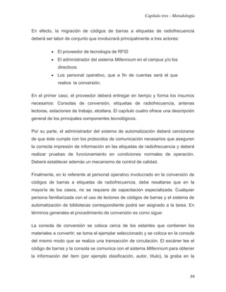 Capítulo tres - Metodología


En efecto, la migración de códigos de barras a etiquetas de radiofrecuencia
deberá ser labor de conjunto que involucrará principalmente a tres actores:

          • El proveedor de tecnología de RFID
          • El administrador del sistema Millennium en el campus y/o los
             directivos
          • Los personal operativo, que a fin de cuentas será el que
             realice la conversión.

En el primer caso, el proveedor deberá entregar en tiempo y forma los insumos
necesarios: Consolas de conversión, etiquetas de radiofrecuencia, antenas
lectoras, estaciones de trabajo, etcétera. El capítulo cuatro ofrece una descripción
general de los principales componentes tecnológicos.

Por su parte, el administrador del sistema de automatización deberá cerciorarse
de que éste cumple con los protocolos de comunicación necesarios que aseguren
la correcta impresión de información en las etiquetas de radiofrecuencia y deberá
realizar pruebas de funcionamiento en condiciones normales de operación.
Deberá establecer además un mecanismo de control de calidad.

Finalmente, en lo referente al personal operativo involucrado en la conversión de
códigos de barras a etiquetas de radiofrecuencia, debe resaltarse que en la
mayoría de los casos, no se requiere de capacitación especializada. Cualquier
persona familiarizada con el uso de lectores de códigos de barras y el sistema de
automatización de bibliotecas correspondiente podrá ser asignado a la tarea. En
términos generales el procedimiento de conversión es como sigue:

La consola de conversión se coloca cerca de los estantes que contienen los
materiales a convertir; se toma el ejemplar seleccionado y se coloca en la consola
del mismo modo que se realiza una transacción de circulación. El escáner lee el
código de barras y la consola se comunica con el sistema Millennium para obtener
la información del ítem (por ejemplo clasificación, autor, título), la graba en la



                                                                                  59
 