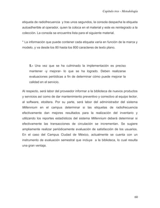 Capítulo tres - Metodología


etiqueta de radiofrecuencia y tras unos segundos, la consola despacha la etiqueta
autoadherible al operador, quien la coloca en el material y este es reintegrado a la
colección. La consola se encuentra lista para el siguiente material.

* La información que puede contener cada etiqueta varía en función de la marca y
modelo, y va desde los 80 hasta los 800 caracteres de texto plano.




     5.- Una vez que se ha culminado la implementación es preciso
     mantener -y mejorar- lo que se ha logrado. Deben realizarse
     evaluaciones periódicas a fin de determinar cómo puede mejorar la
     calidad en el servicio.

Al respecto, será labor del proveedor informar a la biblioteca de nuevos productos
y servicios así como de dar mantenimiento preventivo y correctivo al equipo lector,
al software, etcétera. Por su parte, será labor del administrador del sistema
Millennium en el campus determinar si las etiquetas de radiofrecuencia
efectivamente dan mejores resultados para la realización del inventario y
utilizando los reportes estadísticos del sistema Millennium deberá determinar si
efectivamente las transacciones de circulación se incrementan. Se sugiere
ampliamente realizar periódicamente evaluación de satisfacción de los usuarios.
En el caso del Campus Ciudad de México, actualmente se cuenta con un
instrumento de evaluación semestral que incluye a la biblioteca, lo cual resulta
una gran ventaja.




                                                                                   60
 
