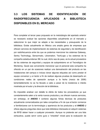 Capítulo tres - Metodología


3.3      LOS         SISTEMAS             DE       IDENTIFICACIÓN              DE
RADIOFRECUENCIA                     APLICADOS            A      BIBLIOTECA
DISPONIBLES EN EL MERCADO



Para completar el tercer paso propuesto en la metodología del apartado anterior
es necesario evaluar las opciones disponibles actualmente en el mercado y
seleccionar la que mejor se adapte a las necesidades y presupuesto de la
biblioteca. Existe actualmente en México una amplia gama de empresas que
ofrecen servicios de implementación de sistemas de seguridad y de identificación
por radiofrecuencia entre los que se podemos mencionar los sistemas Gateway,
Sentry Technology, Sensormatic, Libramation, TechLogic y los sistemas de la
compañía estadounidense 3M, la cual, dicho sea de paso, es la actual proveedora
de los sistemas de seguridad y equipos de autopréstamo en el Tecnológico de
Monterrey. Quizá sea conveniente mencionar que el personal esta compañía ha
ofrecido en un par de ocasiones realizar una demostración del producto en las
instalaciones del campus e incluso donar algunas etiquetas así como prestar el
equipo conversor y un lector a fin de realizar algunas pruebas de desempeño en
condiciones reales de operación aunque a la fecha (marzo de 2006)
lamentablemente no se ha llevado a cabo a pesar de la insistencia e interés
mostrada por el autor y la dirección de la biblioteca.

Es imposible analizar con detalle la oferta de todos los proveedores ya que
constantemente salen a la venta nuevos productos y se ofrecen nuevos servicios,
sin embargo, el ANEXO I contiene algunas fichas técnicas de productos
actualmente comercializados por tales compañías a fin de que el lector comience
a familiarizarse con la terminología y apariencia de los productos y el ANEXO J
ofrece algunas preguntas clave que toda biblioteca interesada en adquirir sistemas
de RFID deben hacer a cualquier proveedor. Aunque no pretende ser una lista
exhaustiva, puede servir como guía o “checklist” inicial para la evaluación de


                                                                                 61
 