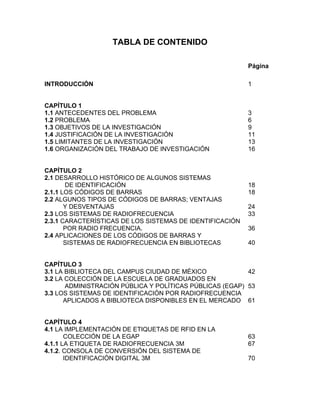 TABLA DE CONTENIDO

                                                          Página

INTRODUCCIÓN                                              1


CAPÍTULO 1
1.1 ANTECEDENTES DEL PROBLEMA                             3
1.2 PROBLEMA                                              6
1.3 OBJETIVOS DE LA INVESTIGACIÓN                         9
1.4 JUSTIFICACIÓN DE LA INVESTIGACIÓN                     11
1.5 LIMITANTES DE LA INVESTIGACIÓN                        13
1.6 ORGANIZACIÓN DEL TRABAJO DE INVESTIGACIÓN             16


CAPÍTULO 2
2.1 DESARROLLO HISTÓRICO DE ALGUNOS SISTEMAS
       DE IDENTIFICACIÓN                                  18
2.1.1 LOS CÓDIGOS DE BARRAS                               18
2.2 ALGUNOS TIPOS DE CÓDIGOS DE BARRAS; VENTAJAS
       Y DESVENTAJAS                                      24
2.3 LOS SISTEMAS DE RADIOFRECUENCIA                       33
2.3.1 CARACTERÍSTICAS DE LOS SISTEMAS DE IDENTIFICACIÓN
       POR RADIO FRECUENCIA.                              36
2.4 APLICACIONES DE LOS CÓDIGOS DE BARRAS Y
       SISTEMAS DE RADIOFRECUENCIA EN BIBLIOTECAS         40


CAPÍTULO 3
3.1 LA BIBLIOTECA DEL CAMPUS CIUDAD DE MÉXICO             42
3.2 LA COLECCIÓN DE LA ESCUELA DE GRADUADOS EN
       ADMINISTRACIÓN PÚBLICA Y POLÍTICAS PÚBLICAS (EGAP) 53
3.3 LOS SISTEMAS DE IDENTIFICACIÓN POR RADIOFRECUENCIA
      APLICADOS A BIBLIOTECA DISPONIBLES EN EL MERCADO 61


CAPÍTULO 4
4.1 LA IMPLEMENTACIÓN DE ETIQUETAS DE RFID EN LA
       COLECCIÓN DE LA EGAP                               63
4.1.1 LA ETIQUETA DE RADIOFRECUENCIA 3M                   67
4.1.2. CONSOLA DE CONVERSIÓN DEL SISTEMA DE
       IDENTIFICACIÓN DIGITAL 3M                          70
 