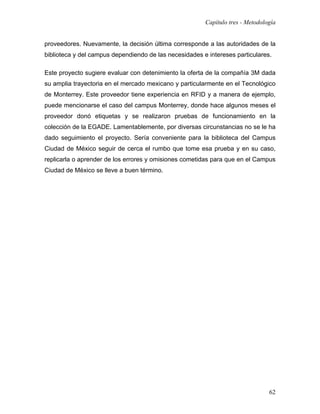 Capítulo tres - Metodología


proveedores. Nuevamente, la decisión última corresponde a las autoridades de la
biblioteca y del campus dependiendo de las necesidades e intereses particulares.

Este proyecto sugiere evaluar con detenimiento la oferta de la compañía 3M dada
su amplia trayectoria en el mercado mexicano y particularmente en el Tecnológico
de Monterrey. Este proveedor tiene experiencia en RFID y a manera de ejemplo,
puede mencionarse el caso del campus Monterrey, donde hace algunos meses el
proveedor donó etiquetas y se realizaron pruebas de funcionamiento en la
colección de la EGADE. Lamentablemente, por diversas circunstancias no se le ha
dado seguimiento el proyecto. Sería conveniente para la biblioteca del Campus
Ciudad de México seguir de cerca el rumbo que tome esa prueba y en su caso,
replicarla o aprender de los errores y omisiones cometidas para que en el Campus
Ciudad de México se lleve a buen término.




                                                                                62
 