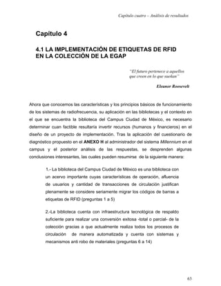 Capítulo cuatro – Análisis de resultados



   Capítulo 4

   4.1 LA IMPLEMENTACIÓN DE ETIQUETAS DE RFID
   EN LA COLECCIÓN DE LA EGAP

                                                    “El futuro pertenece a aquellos
                                                    que creen en lo que sueñan”

                                                                   Eleanor Roosevelt



Ahora que conocemos las características y los principios básicos de funcionamiento
de los sistemas de radiofrecuencia, su aplicación en las bibliotecas y el contexto en
el que se encuentra la biblioteca del Campus Ciudad de México, es necesario
determinar cuan factible resultaría invertir recursos (humanos y financieros) en el
diseño de un proyecto de implementación. Tras la aplicación del cuestionario de
diagnóstico propuesto en el ANEXO H al administrador del sistema Millennium en el
campus y el posterior análisis de las respuestas, se desprenden algunas
conclusiones interesantes, las cuales pueden resumirse de la siguiente manera:

        1.- La biblioteca del Campus Ciudad de México es una biblioteca con
        un acervo importante cuyas características de operación, afluencia
        de usuarios y cantidad de transacciones de circulación justifican
        plenamente se considere seriamente migrar los códigos de barras a
        etiquetas de RFID (preguntas 1 a 5)

        2.-La biblioteca cuenta con infraestructura tecnológica de respaldo
        suficiente para realizar una conversión exitosa -total o parcial- de la
        colección gracias a que actualmente realiza todos los procesos de
        circulación   de manera automatizada y cuenta con sistemas y
        mecanismos anti robo de materiales (preguntas 6 a 14)




                                                                                      63
 