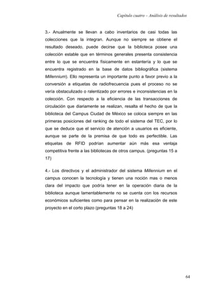 Capítulo cuatro – Análisis de resultados


3.- Anualmente se llevan a cabo inventarios de casi todas las
colecciones que la integran. Aunque no siempre se obtiene el
resultado deseado, puede decirse que la biblioteca posee una
colección estable que en términos generales presenta consistencia
entre lo que se encuentra físicamente en estantería y lo que se
encuentra registrado en la base de datos bibliográfica (sistema
Millennium). Ello representa un importante punto a favor previo a la
conversión a etiquetas de radiofrecuencia pues el proceso no se
vería obstaculizado o ralentizado por errores e inconsistencias en la
colección. Con respecto a la eficiencia de las transacciones de
circulación que diariamente se realizan, resalta el hecho de que la
biblioteca del Campus Ciudad de México se coloca siempre en las
primeras posiciones del ranking de todo el sistema del TEC, por lo
que se deduce que el servicio de atención a usuarios es eficiente,
aunque se parte de la premisa de que todo es perfectible. Las
etiquetas de RFID podrían aumentar aún más esa ventaja
competitiva frente a las bibliotecas de otros campus. (preguntas 15 a
17)

4.- Los directivos y el administrador del sistema Millennium en el
campus conocen la tecnología y tienen una noción mas o menos
clara del impacto que podría tener en la operación diaria de la
biblioteca aunque lamentablemente no se cuenta con los recursos
económicos suficientes como para pensar en la realización de este
proyecto en el corto plazo (preguntas 18 a 24)




                                                                            64
 