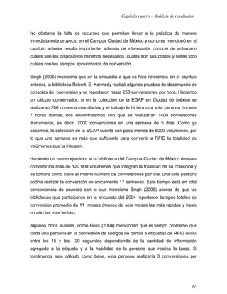 Capítulo cuatro – Análisis de resultados


No obstante la falta de recursos que permitan llevar a la práctica de manera
inmediata este proyecto en el Campus Ciudad de México y como se mencionó en el
capítulo anterior resulta importante, además de interesante, conocer de antemano
cuáles son los dispositivos mínimos necesarios, cuáles son sus costos y sobre todo
cuáles con los tiempos aproximados de conversión.

Singh (2006) menciona que en la encuesta a que se hizo referencia en el capítulo
anterior, la biblioteca Robert. E. Kennedy realizó algunas pruebas de desempeño de
consolas de conversión y se reportaron hasta 250 conversiones por hora. Haciendo
un cálculo conservador, si en la colección de la EGAP en Ciudad de México se
realizaran 200 conversiones diarias y el trabajo lo hiciera una sola persona durante
7 horas diarias, nos encontraremos con que se realizarían 1400 conversiones
diariamente, es decir, 7000 conversiones en una semana de 5 dias. Como ya
sabemos, la colección de la EGAP cuenta con poco menos de 6000 volúmenes, por
lo que una semana es más que suficiente para convertir a RFID la totalidad de
volúmenes que la integran.

Haciendo un nuevo ejercicio, si la biblioteca del Campus Ciudad de México deseara
convertir los más de 120 000 volúmenes que integran la totalidad de su colección y
se tomara como base el mismo número de conversiones por día, una sola persona
podría realizar la conversión en unicamente 17 semanas. Este tiempo está en total
concordancia de acuerdo con lo que menciona Singh (2006) acerca de que las
bibliotecas que participaron en la encuesta del 2004 reportaron tiempos totales de
conversión promedio de 11 meses (menos de seis meses las más rapidas y hasta
un año las más lentas).

Algunos otros autores, como Boss (2004) mencionan que el tiempo promedio que
tarda una persona en la conversión de códigos de barras a etiquetas de RFID oscila
entre los 15 y los    30 segundos dependiendo de la cantidad de información
agregada a la etiqueta y a la habilidad de la persona que realiza la tarea. Si
tomáramos este cálculo como base, esta persona realizaría 3 conversiones por




                                                                                     65
 