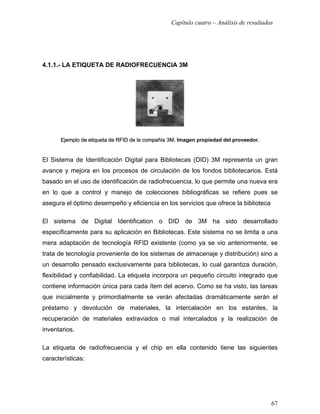 Capítulo cuatro – Análisis de resultados




4.1.1.- LA ETIQUETA DE RADIOFRECUENCIA 3M




      Ejemplo de etiqueta de RFID de la compañía 3M. Imagen propiedad del proveedor.


El Sistema de Identificación Digital para Bibliotecas (DID) 3M representa un gran
avance y mejora en los procesos de circulación de los fondos bibliotecarios. Está
basado en el uso de identificación de radiofrecuencia, lo que permite una nueva era
en lo que a control y manejo de colecciones bibliográficas se refiere pues se
asegura el óptimo desempeño y eficiencia en los servicios que ofrece la biblioteca

El sistema de Digital Identification o DID de 3M ha sido desarrollado
específicamente para su aplicación en Bibliotecas. Este sistema no se limita a una
mera adaptación de tecnología RFID existente (como ya se vio anteriormente, se
trata de tecnología proveniente de los sistemas de almacenaje y distribución) sino a
un desarrollo pensado exclusivamente para bibliotecas, lo cual garantiza duración,
flexibilidad y confiabilidad. La etiqueta incorpora un pequeño circuito integrado que
contiene información única para cada ítem del acervo. Como se ha visto, las tareas
que inicialmente y primordialmente se verán afectadas dramáticamente serán el
préstamo y devolución de materiales, la intercalación en los estantes, la
recuperación de materiales extraviados o mal intercalados y la realización de
inventarios.

La etiqueta de radiofrecuencia y el chip en ella contenido tiene las siguientes
características:




                                                                                        67
 