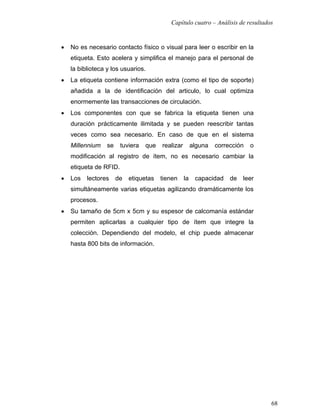 Capítulo cuatro – Análisis de resultados


•   No es necesario contacto físico o visual para leer o escribir en la
    etiqueta. Esto acelera y simplifica el manejo para el personal de
    la biblioteca y los usuarios.
•   La etiqueta contiene información extra (como el tipo de soporte)
    añadida a la de identificación del articulo, lo cual optimiza
    enormemente las transacciones de circulación.
•   Los componentes con que se fabrica la etiqueta tienen una
    duración prácticamente ilimitada y se pueden reescribir tantas
    veces como sea necesario. En caso de que en el sistema
    Millennium    se    tuviera   que   realizar        alguna   corrección   o
    modificación al registro de ítem, no es necesario cambiar la
    etiqueta de RFID.
•   Los   lectores     de   etiquetas   tienen     la    capacidad    de   leer
    simultáneamente varias etiquetas agilizando dramáticamente los
    procesos.
•   Su tamaño de 5cm x 5cm y su espesor de calcomanía estándar
    permiten aplicarlas a cualquier tipo de ítem que integre la
    colección. Dependiendo del modelo, el chip puede almacenar
    hasta 800 bits de información.




                                                                                  68
 