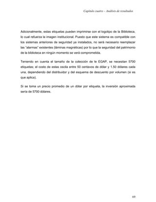 Capítulo cuatro – Análisis de resultados




Adicionalmente, estas etiquetas pueden imprimirse con el logotipo de la Biblioteca,
lo cual refuerza la imagen institucional. Puesto que este sistema es compatible con
los sistemas anteriores de seguridad ya instalados, no será necesario reemplazar
las “alarmas” existentes (láminas magnéticas) por lo que la seguridad del patrimonio
de la biblioteca en ningún momento se verá comprometida.

Teniendo en cuenta el tamaño de la colección de le EGAP, se necesitan 5700
etiquetas; el costo de estas oscila entre 50 centavos de dólar y 1.50 dólares cada
una, dependiendo del distribuidor y del esquema de descuento por volumen (si es
que aplica).

Si se toma un precio promedio de un dólar por etiqueta, la inversión aproximada
sería de 5700 dólares.




                                                                                     69
 