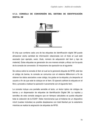 Capítulo cuatro – Análisis de resultados


4.1.2.- CONSOLA DE CONVERSIÓN DEL SISTEMA DE IDENTIFICACIÓN
DIGITAL 3M




El chip que contiene cada una de las etiquetas de identificación digital 3M puede
almacenar cierta cantidad de información relacionada con el título al cual está
asociado (por ejemplo, autor, título, número de adquisición del ítem y tipo de
material). Estas etiquetas se generarán de una manera simple y eficaz con la ayuda
de la consola de conversión. El mecanismo de operación es el siguiente:

Se coloca sobre la consola el ítem al cual se le generará etiqueta de RFID; este lee
el código de barras, la consola se comunica con el sistema Millennium a fin de
obtener los datos asociados a ese código, los graba en la etiqueta y la despacha al
usuario a fin de que este la coloque en el ítem. El operario adhiere la etiqueta en el
libro y procede a realizar la operación nuevamente con el siguiente ítem.

La consola incluye una pantalla sensible al tacto, un lector óptico de códigos de
barras y un dispensador de etiquetas de Identificación Digital 3M. La rapidez y
sencillez de esta consola asegura que en tiempos calculados se pueda etiquetar
toda la colección de la EGAP. Debe mencionarse que al tratarse de un dispositivo
móvil (ruedas incluidas) es posible desplazarse con total libertad por la estantería
mientras se realiza la asignación de etiquetas de RFID.




                                                                                      70
 