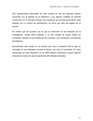 Capítulo cuatro – Análisis de resultados


Dos características adicionales de esta consola es que las etiquetas pueden
imprimirse con el logotipo de la biblioteca y que algunos modelos de reciente
introducción en el mercado incluyen una impresora que permite personalizar cada
etiqueta con un número de identificación, de forma que este sea legible por el
usuario.

No olvidar que de acuerdo con lo que se mencionó en las limitantes de la
investigación, resulta difícil sujetarse a un solo modelo de equipo dados los
constantes cambios en las tendencias del mercado y las constantes innovaciones
tecnológicas.

Normalmente este equipo no se compra sino que la compañía 3M lo deja en
comodato en las bibliotecas durante el tiempo que dura la conversión. El costo
aproximado de este dispositivo es de 2500 dólares americanos aunque algunas
empresas lo rentan por aproximadamente 250 dólares semanales.




                                                                                  71
 