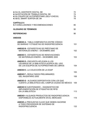 4.1.3- EL ASISTENTE DIGITAL 3M                       72
4.1.4 ESTACIÓN DE TRABAJO DIGITAL 3M                 74
4.1.5. EQUIPO DE AUTOPRÉSTAMO (SELF-CHECK)           76
4.1.6 EL SMART SORTER DE 3M                          78

CAPÍTULO 5
5.1 CONCLUSIONES Y RECOMENDACIONES                   80

GLOSARIO DE TÉRMINOS                                 90

REFERENCIAS                                          96

ANEXOS

   ANEXO A - TABLA COMPARATIVA ENTRE CÓDIGO
   DE BARRAS Y ETIQUETAS DE RADIOFRECUENCIA          101

   ANEXO B - ESTADÍSTICAS DE PRÉSTAMO DE
    MATERIALES ENERO – DICIEMBRE 2005                102

   ANEXO C - ESTADÍSTICAS DE RENOVACIONES
    DE MATERIALES ENERO – DICIEMBRE 2005             103

   ANEXO D - ENCUESTA APLICADA A LOS
    USUARIOS DE LA BIBLIOTECA ACERCA DEL USO
    DE LOS EQUIPOS DE AUTOPRÉSTAMO DE LIBROS         104

   ANEXO E - LA COLECCIÓN DE LA EGAP
                                                     105
   ANEXO F - RESULTADOS PRELIMINARES
    DEL INVENTARIO 2005                              108

   ANEXO G - ALGUNOS DISPOSITIVOS CON LOS QUE
    CUENTA LA BIBLIOTECA DEL CAMPUS CIUDAD DE MÉXICO 109

   ANEXO H CUESTIONARIO – DIAGNOSTICO DE
    IMPLEMENTACIÓN DE ETIQUETAS DE RFID
    EN LA BIBLIOTECA                                 113

   ANEXO I- ALGUNOS PRODUCTOS DE RADIOFRECUENCIA
    DISPONIBLES ACTUALMENTE EN EL MERCADO            119

   ANEXO J- PREGUNTAS CLAVE QUE DEBEN HACERSE
    A TODO PROVEEDOR DE SISTEMAS DE
    RADIOFRECUENCIA                                  133
 