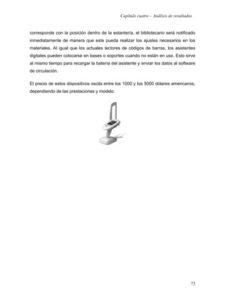 Capítulo cuatro – Análisis de resultados


corresponde con la posición dentro de la estantería, el bibliotecario será notificado
inmediatamente de manera que este pueda realizar los ajustes necesarios en los
materiales. Al igual que los actuales lectores de códigos de barras, los asistentes
digitales pueden colocarse en bases o soportes cuando no están en uso. Esto sirve
al mismo tiempo para recargar la batería del asistente y enviar los datos al software
de circulación.

El precio de estos dispositivos oscila entre los 1000 y los 5000 dólares americanos,
dependiendo de las prestaciones y modelo.




                                                                                     73
 