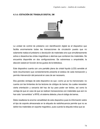 Capítulo cuatro – Análisis de resultados


4.1.4.- ESTACIÓN DE TRABAJO DIGITAL 3M




La unidad de control de préstamo con identificación digital es el dispositivo que
facilita enormemente todas las transacciones de circulación puesto que no
solamente realiza el préstamo o devolución de materiales sino que simultáneamente
activa o desactiva las cintas magnéticas o alarmas que contienen los materiales. Se
encuentra disponible en dos configuraciones: De sobremesa o empotrable; la
elección estará en función de los gustos de la biblioteca.

Este dispositivo cuenta con una pantalla plana de cristal líquido (LCD) sensible al
tacto (touchscreen) que constantemente presenta el estatus de cada transacción y
permite intervención del personal en caso de ser necesario.

Dos grandes ventajas de este dispositivo es que –como ya se ha mencionado- no
cuenta con las limitantes de los lectores de códigos de barras, los cuales necesitan
cierta orientación y cercanía del haz de luz para poder ser leídos, así como la
ventaja de que en caso de que se realicen transacciones con materiales que aún no
han sido “convertidos” a RFID, el sistema detecte y lea el código de barras.

Debe resaltarse la enorme versatilidad de este dispositivo pues la información sobre
el tipo de soporte almacenada en la etiqueta de radiofrecuencia permite que no se
dañen los materiales en soporte magnético, pues cuando la etiqueta indica que se




                                                                                      74
 