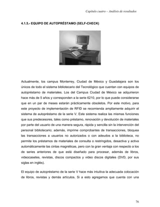Capítulo cuatro – Análisis de resultados


4.1.5.- EQUIPO DE AUTOPRÉSTAMO (SELF-CHECK)




Actualmente, los campus Monterrey, Ciudad de México y Guadalajara son los
únicos de todo el sistema bibliotecario del Tecnológico que cuentan con equipos de
autopréstamo de materiales. Los del Campus Ciudad de México se adquirieron
hace más de 5 años y corresponden a la serie 6210, por lo que puede considerarse
que en un par de meses estarán prácticamente obsoletos. Por este motivo, para
este proyecto de implementación de RFID se recomienda ampliamente adquirir el
sistema de autopréstamo de la serie V. Este sistema realiza las mismas funciones
que sus predecesores, tales como préstamo, renovación y devolución de materiales
por parte del usuario de una manera segura, rápida y sencilla sin la intervención del
personal bibliotecario; además, imprime comprobantes de transacciones, bloquea
las transacciones a usuarios no autorizados o con adeudos a la biblioteca, no
permite los préstamos de materiales de consulta o restringidos, desactiva y activa
automáticamente las cintas magnéticas, pero con la gran ventaja con respecto a los
de series anteriores de que está diseñado para procesar, además de libros,
videocasetes, revistas, discos compactos y video discos digitales (DVD, por sus
siglas en inglés).

El equipo de autopréstamo de la serie V hace más intuitiva la adecuada colocación
de libros, revistas y demás artículos. Si a esto agregamos que cuenta con una




                                                                                     76
 