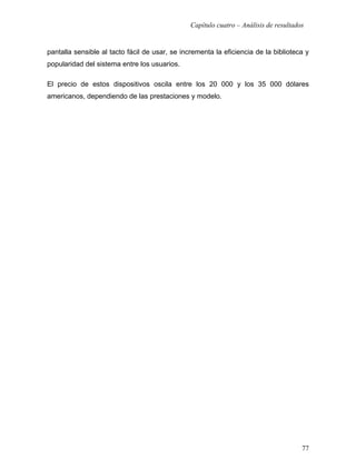Capítulo cuatro – Análisis de resultados


pantalla sensible al tacto fácil de usar, se incrementa la eficiencia de la biblioteca y
popularidad del sistema entre los usuarios.

El precio de estos dispositivos oscila entre los 20 000 y los 35 000 dólares
americanos, dependiendo de las prestaciones y modelo.




                                                                                       77
 
