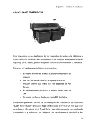 Capítulo 4 – Análisis de resultados

4.1.6.-EL SMART SORTER DE 3M




Este dispositivo es un clasificador de los materiales devueltos a la biblioteca a
través del buzón de devolución; su diseño modular se ajusta a las necesidades de
espacio y por su diseño, permite adaptarse también al crecimiento de la biblioteca.

Entre sus principales características, se encuentran:

        •   El diseño modular se ajusta a cualquier configuración de
            espacio.
        •   Los depósitos están diseñados ergonómicamente
        •   Incluyen alarma que indica que los depósitos se han
            llenado
        •   Es totalmente compatible con el sistema Smart check de
            3M
        •   Se puede configurar desde uno hasta 200 depósitos.

En términos generales, se trata de un nuevo paso en la evolución del tradicional
“buzón de devolución”: El usuario llega a la biblioteca a devolver un libro que tiene
en préstamo y lo coloca en el Smart Sorter; este sistema cuenta con una banda
transportadora y utilizando las etiquetas de radiofrecuencia preclasifica los


                                                                                    78
 