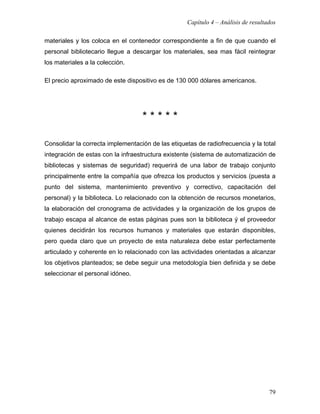 Capítulo 4 – Análisis de resultados

materiales y los coloca en el contenedor correspondiente a fin de que cuando el
personal bibliotecario llegue a descargar los materiales, sea mas fácil reintegrar
los materiales a la colección.

El precio aproximado de este dispositivo es de 130 000 dólares americanos.




                                   *****

Consolidar la correcta implementación de las etiquetas de radiofrecuencia y la total
integración de estas con la infraestructura existente (sistema de automatización de
bibliotecas y sistemas de seguridad) requerirá de una labor de trabajo conjunto
principalmente entre la compañía que ofrezca los productos y servicios (puesta a
punto del sistema, mantenimiento preventivo y correctivo, capacitación del
personal) y la biblioteca. Lo relacionado con la obtención de recursos monetarios,
la elaboración del cronograma de actividades y la organización de los grupos de
trabajo escapa al alcance de estas páginas pues son la biblioteca ý el proveedor
quienes decidirán los recursos humanos y materiales que estarán disponibles,
pero queda claro que un proyecto de esta naturaleza debe estar perfectamente
articulado y coherente en lo relacionado con las actividades orientadas a alcanzar
los objetivos planteados; se debe seguir una metodología bien definida y se debe
seleccionar el personal idóneo.




                                                                                   79
 