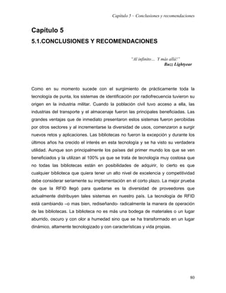 Capítulo 5 – Conclusiones y recomendaciones


Capítulo 5
5.1.CONCLUSIONES Y RECOMENDACIONES

                                                  “Al infinito… Y más allá!”
                                                                   Buzz Lightyear




Como en su momento sucede con el surgimiento de prácticamente toda la
tecnología de punta, los sistemas de identificación por radiofrecuencia tuvieron su
origen en la industria militar. Cuando la población civil tuvo acceso a ella, las
industrias del transporte y el almacenaje fueron las principales beneficiadas. Las
grandes ventajas que de inmediato presentaron estos sistemas fueron percibidas
por otros sectores y al incrementarse la diversidad de usos, comenzaron a surgir
nuevos retos y aplicaciones. Las bibliotecas no fueron la excepción y durante los
últimos años ha crecido el interés en esta tecnología y se ha visto su verdadera
utilidad. Aunque son principalmente los países del primer mundo los que se ven
beneficiados y la utilizan al 100% ya que se trata de tecnología muy costosa que
no todas las bibliotecas están en posibilidades de adquirir, lo cierto es que
cualquier biblioteca que quiera tener un alto nivel de excelencia y competitividad
debe considerar seriamente su implementación en el corto plazo. La mejor prueba
de que la RFID llegó para quedarse es la diversidad de proveedores que
actualmente distribuyen tales sistemas en nuestro país. La tecnología de RFID
está cambiando –o mas bien, rediseñando- radicalmente la manera de operación
de las bibliotecas. La biblioteca no es más una bodega de materiales o un lugar
aburrido, oscuro y con olor a humedad sino que se ha transformado en un lugar
dinámico, altamente tecnologizado y con características y vida propias.




                                                                                 80
 