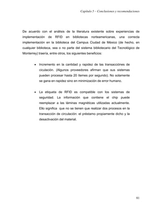 Capítulo 5 – Conclusiones y recomendaciones




De acuerdo con el análisis de la literatura existente sobre experiencias de
implementación     de   RFID    en   bibliotecas   norteamericanas,    una   correcta
implementación en la biblioteca del Campus Ciudad de México (de hecho, en
cualquier biblioteca, sea o no parte del sistema bibliotecario del Tecnológico de
Monterrey) traería, entre otros, los siguientes beneficios:


        •   Incremento en la cantidad y rapidez de las transacciónes de
            ciculación. (Algunos proveedores afirman que sus sistemas
            pueden procesar hasta 20 ítemes por segundo). No solamente
            se gana en rapidez sino en minimización de error humano.


        •   La etiqueta de RFID es compatible con los sistemas de
            seguridad. La información que contiene el chip puede
            reemplazar a las láminas magnéticas utilizadas actualmente.
            Ello significa que no se tienen que realizar dos procesos en la
            transacción de circulación: el préstamo propiamente dicho y la
            desactivación del material.




                                                                                   81
 