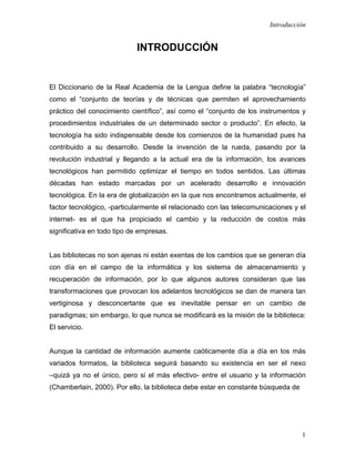 Introducción


                            INTRODUCCIÓN


El Diccionario de la Real Academia de la Lengua define la palabra “tecnología”
como el “conjunto de teorías y de técnicas que permiten el aprovechamiento
práctico del conocimiento científico”, así como el “conjunto de los instrumentos y
procedimientos industriales de un determinado sector o producto”. En efecto, la
tecnología ha sido indispensable desde los comienzos de la humanidad pues ha
contribuido a su desarrollo. Desde la invención de la rueda, pasando por la
revolución industrial y llegando a la actual era de la información, los avances
tecnológicos han permitido optimizar el tiempo en todos sentidos. Las últimas
décadas han estado marcadas por un acelerado desarrollo e innovación
tecnológica. En la era de globalización en la que nos encontramos actualmente, el
factor tecnológico, -particularmente el relacionado con las telecomunicaciones y el
internet- es el que ha propiciado el cambio y la reducción de costos más
significativa en todo tipo de empresas.


Las bibliotecas no son ajenas ni están exentas de los cambios que se generan día
con día en el campo de la informática y los sistema de almacenamiento y
recuperación de información, por lo que algunos autores consideran que las
transformaciones que provocan los adelantos tecnológicos se dan de manera tan
vertiginosa y desconcertante que es inevitable pensar en un cambio de
paradigmas; sin embargo, lo que nunca se modificará es la misión de la biblioteca:
El servicio.


Aunque la cantidad de información aumente caóticamente día a día en los más
variados formatos, la biblioteca seguirá basando su existencia en ser el nexo
–quizá ya no el único, pero si el más efectivo- entre el usuario y la información
(Chamberlain, 2000). Por ello, la biblioteca debe estar en constante búsqueda de




                                                                                   1
 