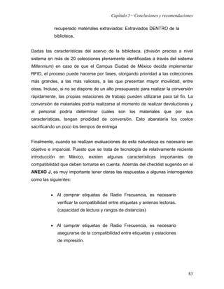 Capítulo 5 – Conclusiones y recomendaciones

           recuperado materiales extraviados: Extraviados DENTRO de la
           biblioteca.


Dadas las características del acervo de la biblioteca, (división precisa a nivel
sistema en más de 20 colecciones plenamente identificadas a través del sistema
Millennium) en caso de que el Campus Ciudad de México decida implementar
RFID, el proceso puede hacerse por fases, otorgando prioridad a las colecciones
más grandes, a las más valiosas, a las que presentan mayor movilidad, entre
otras. Incluso, si no se dispone de un alto presupuesto para realizar la conversión
rápidamente, las propias estaciones de trabajo pueden utilizarse para tal fin. La
conversión de materiales podría realizarse al momento de realizar devoluciones y
el personal podría determinar cuales son los materiales que por sus
características, tengan priodidad de conversión. Esto abarataría los costos
sacrificando un poco los tiempos de entrega


Finalmente, cuando se realizan evaluaciones de esta naturaleza es necesario ser
objetivo e imparcial. Puesto que se trata de tecnología de relativamente reciente
introducción    en   México,   existen   algunas    características   importantes   de
compatibilidad que deben tomarse en cuenta. Además del checklist sugerido en el
ANEXO J, es muy importante tener claras las respuestas a algunas interrogantes
como las siguientes:


          • Al comprar etiquetas de Radio Frecuencia, es necesario
               verificar la compatibilidad entre etiquetas y antenas lectoras.
               (capacidad de lectura y rangos de distancias)


          • Al comprar etiquetas de Radio Frecuencia, es necesario
               asegurarse de la compatibilidad entre etiquetas y estaciones
               de impresión.




                                                                                    83
 