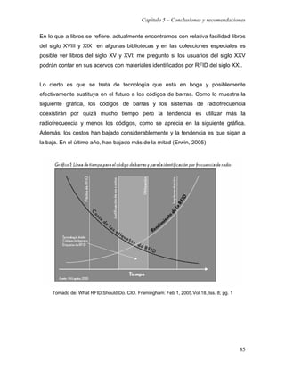 Capítulo 5 – Conclusiones y recomendaciones

En lo que a libros se refiere, actualmente encontramos con relativa facilidad libros
del siglo XVIII y XIX en algunas bibliotecas y en las colecciones especiales es
posible ver libros del siglo XV y XVI; me pregunto si los usuarios del siglo XXV
podrán contar en sus acervos con materiales identificados por RFID del siglo XXI.


Lo cierto es que se trata de tecnología que está en boga y posiblemente
efectivamente sustituya en el futuro a los códigos de barras. Como lo muestra la
siguiente gráfica, los códigos de barras y los sistemas de radiofrecuencia
coexistirán por quizá mucho tiempo pero la tendencia es utilizar más la
radiofrecuencia y menos los códigos, como se aprecia en la siguiente gráfica.
Además, los costos han bajado considerablemente y la tendencia es que sigan a
la baja. En el último año, han bajado más de la mitad (Erwin, 2005)




     Tomado de: What RFID Should Do. CIO. Framingham: Feb 1, 2005.Vol.18, Iss. 8; pg. 1




                                                                                          85
 