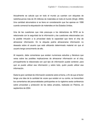 Capítulo 5 – Conclusiones y recomendaciones



Actualmente se calcula que en todo el mundo ya cuentan con etiquetas de
radiofrecuencia más de 35 millones de materiales en todo el mundo (Singh, 2006)
Una cantidad abrumadora si se tiene en consideración que fue apenas en 1998
cuando comenzó la etiquetación de materiales en los Estados Unidos.


Una de las cuestiones que más preocupa a los detractores de RFID es la
relacionada con la seguridad de la información y las cuestiones relacionadas con
la posible intrusión a la privacidad dada la capacidad que tiene el chip de
almacenar información. En la etiqueta podría almacenarse información no
deseada sobre el usuario que está utilizando determinado material sin que el
usuario tenga conocimiento de ello.


Al respecto, debe comentarse que existen numerosos estudios y literatura que
versa sobre las posibles implicaciones de almacenar información en el chip;
principalmente la relacionada con qué tipo de información puede contener; para
qué se puede utilizar esa información y sobre todo, quién puede utilizar esa
información.


Dada la gran cantidad de información existente sobre el tema, a fin de que el lector
tenga una idea de la cantidad de voces que existen en su contra, se transcriben
los comentarios del personalidades participantes en la vigésima sexta conferencia
sobre privacidad y protección de los datos privados, realizada en Polonia, en
septiembre de 2004.




                                                                                 86
 