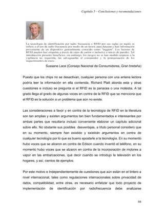 Capítulo 5 – Conclusiones y recomendaciones




                 Sussane Lace (Consejo Nacional de Consumidores, Gran bretaña)


Puesto que los chips no se desactivan, cualquier persona con una antena lectora
podría leer la información en ella contenida. Richard Platt aborda esta y otras
cuestiones e incluso se pregunta si el RFID es la panacea o una molestia. A tal
grado llega el grado de algunas voces en contra de la RFID que se menciona que
el RFID es la solución a un problema que aún no existe.


Las consideraciones a favor y en contra de la tecnología de RFID en la literatura
son tan amplias y existen argumentos tan bien fundamentados e interesantes por
ambas partes que resultaría incluso conveniente elaborar un capítulo adicional
sobre ello. No obstante sus posibles desventajas, a título personal considero que
en su momento, siempre han existido y existirán argumentos en contra de
cualquier tecnología por lo que es bueno apostarle a la tecnología. En su momento
hubo voces que se alzaron en contra de Edison cuando inventó el teléfono, en su
momento hubo voces que se alzaron en contra de la incorporación de motores a
vapor en las embarcaciones, qué decir cuando se introdujo la televisión en los
hogares, y así, cientos de ejemplos.


Por este motivo e Independientemente de cuestiones que aún están en el tintero a
nivel internacional, tales como regulaciones internacionales sobre privacidad de
datos, compatibilidad, entre otras, es necesario enfatizar que todo proyecto de
implementación     de   identificación   por   radiofrecuencia   debe    analizarse



                                                                                 88
 