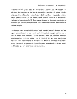 Capítulo 5 – Conclusiones y recomendaciones

concienzudamente pues todas las bibliotecas y centros de información son
diferentes. Dependiendo de las características de la colección, del tipo de usuarios
a los que sirva, del tamaño e infraestructura de la biblioteca y incluso del contexto
socioeconómico dentro del que se encuentre, deberá evaluarse la posibilidad y
viabilidad de implementar RFID. Debe quedar totalmente claro que una solución o
propuesta que funcione a la perfección para una biblioteca puede resultar todo un
fracaso para otra.


Lo cierto es que la tecnología de identificación por radiofrecuencia se perfila poco
a poco como el siguiente paso en la evolución de la tecnología bibliotecaria de
cara al milenio que comienza. En lo personal, creo que podemos sentirnos
afortunados por vivirla de cerca y en el momento en que está sucediendo.
Inclusive, como profesionales de la información debemos sentirnos emocionados
ante la posibilidad de poder colaborar activamente en esa evolución. Los retos y
posibilidades que ofrece son más que fascinantes.




                                                                                  89
 