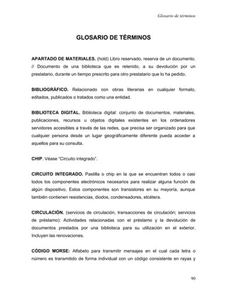 Glosario de términos




                       GLOSARIO DE TÉRMINOS


APARTADO DE MATERIALES. (hold) Libro reservado, reserva de un documento.
// Documento de una biblioteca que es retenido, a su devolución por un
prestatario, durante un tiempo prescrito para otro prestatario que lo ha pedido.


BIBLIOGRÁFICO. Relacionado con obras literarias en cualquier formato,
editados, publicados o tratados como una entidad.


BIBLIOTECA DIGITAL. Biblioteca digital: conjunto de documentos, materiales,
publicaciones, recursos u objetos digitales existentes en los ordenadores
servidores accesibles a través de las redes, que precisa ser organizado para que
cualquier persona desde un lugar geográficamente diferente pueda acceder a
aquellos para su consulta.


CHIP. Véase “Circuito integrado”.


CIRCUITO INTEGRADO. Pastilla o chip en la que se encuentran todos o casi
todos los componentes electrónicos necesarios para realizar alguna función de
algún dispositivo. Estos componentes son transistores en su mayoría, aunque
también contienen resistencias, diodos, condensadores, etcétera.


CIRCULACIÓN. (servicios de circulación, transacciones de circulación; servicios
de préstamo): Actividades relacionadas con el préstamo y la devolución de
documentos prestados por una biblioteca para su utilización en el exterior.
Incluyen las renovaciones.


CÓDIGO MORSE: Alfabeto para transmitir mensajes en el cual cada letra o
número es transmitido de forma individual con un código consistente en rayas y



                                                                                   90
 