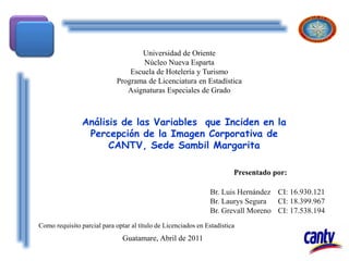 Br. Luis Hernández CI: 16.930.121
Br. Laurys Segura CI: 18.399.967
Br. Grevall Moreno CI: 17.538.194
Universidad de Oriente
Núcleo Nueva Esparta
Escuela de Hotelería y Turismo
Programa de Licenciatura en Estadística
Asignaturas Especiales de Grado
Análisis de las Variables que Inciden en la
Percepción de la Imagen Corporativa de
CANTV, Sede Sambil Margarita
Guatamare, Abril de 2011
Presentado por:
Como requisito parcial para optar al título de Licenciados en Estadística
 