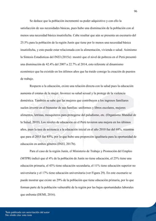 96
Se deduce que la población incrementó su poder adquisitivo y con ello la
satisfacción de sus necesidades básicas, pues hubo una disminución de la población con al
menos una necesidad básica insatisfecha. Cabe resaltar que aún se presenta un escenario del
25.5% para la población de la región Junín que tiene por lo menos una necesidad básica
insatisfecha, y esto puede estar relacionada con la alimentación, vivienda o salud. Asimismo
la Síntesis Estadísticas del INEI (2015e) mostró que el nivel de pobreza en el Perú presentó
una disminución de 42.4% del 2007 a 22.7% al 2014, esto referente al dinamismo
económico que ha existido en los útlimos años que ha traido consigo la creación de puestos
de trabajo.
Respecto a la educación, existe una relación directa con la salud pues la educación
aumenta el estatus de la mujer, favorece su salud sexual y la protege de la violencia
doméstica. También se sabe que las mujeres que contribuyen a los ingresos familiares
suelen invertir en el bienestar de sus familias: uniformes y libros escolares, mejores
alimentos, letrinas, mosquiteros para protegerse del paludismo, etc. (Organismo Mundial de
la Salud, 2010). Los niveles de educación en el Perú tuvieron una mejora en los últimos
años, pues la tasa de asistencia a la educación inicial en el año 2010 fue del 68%, mientras
que para el 2015 fue 85%, por lo que hubo una proporción igualitaria para la oportunidad de
educación en ambos géneros (INEI, 2017b).
Para el caso de la región Junín, el Ministerio de Trabajo y Promoción del Empleo
(MTPR) indicó que el 4% de la población de Junín no tiene educación, el 25% tiene una
educación primaria, el 43% tiene educación secundaria, el 11% tiene educación superior no
universitaria y el 17% tiene educación universitaria (ver Figura 29). En este escenario se
puede mostrar que existe un 29% de la población que tiene educación primaria, por lo que
forman parte de la población vulnerable de la región por las bajas oportunidades laborales
que enfrenta (DEMI, 2016).
 
