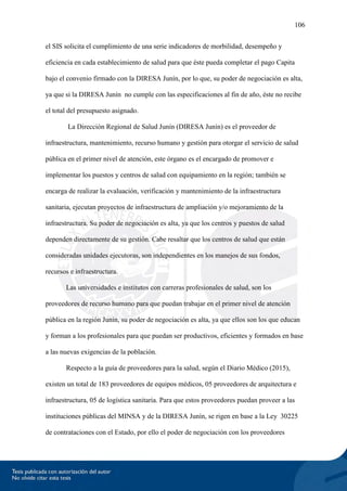 106
el SIS solicita el cumplimiento de una serie indicadores de morbilidad, desempeño y
eficiencia en cada establecimiento de salud para que éste pueda completar el pago Capita
bajo el convenio firmado con la DIRESA Junín, por lo que, su poder de negociación es alta,
ya que si la DIRESA Junín no cumple con las especificaciones al fin de año, éste no recibe
el total del presupuesto asignado.
La Dirección Regional de Salud Junín (DIRESA Junín) es el proveedor de
infraestructura, mantenimiento, recurso humano y gestión para otorgar el servicio de salud
pública en el primer nivel de atención, este órgano es el encargado de promover e
implementar los puestos y centros de salud con equipamiento en la región; también se
encarga de realizar la evaluación, verificación y mantenimiento de la infraestructura
sanitaria, ejecutan proyectos de infraestructura de ampliación y/o mejoramiento de la
infraestructura. Su poder de negociación es alta, ya que los centros y puestos de salud
dependen directamente de su gestión. Cabe resaltar que los centros de salud que están
consideradas unidades ejecutoras, son independientes en los manejos de sus fondos,
recursos e infraestructura.
Las universidades e institutos con carreras profesionales de salud, son los
proveedores de recurso humano para que puedan trabajar en el primer nivel de atención
pública en la región Junín, su poder de negociación es alta, ya que ellos son los que educan
y forman a los profesionales para que puedan ser productivos, eficientes y formados en base
a las nuevas exigencias de la población.
Respecto a la guía de proveedores para la salud, según el Diario Médico (2015),
existen un total de 183 proveedores de equipos médicos, 05 proveedores de arquitectura e
infraestructura, 05 de logística sanitaria. Para que estos proveedores puedan proveer a las
instituciones públicas del MINSA y de la DIRESA Junín, se rigen en base a la Ley 30225
de contrataciones con el Estado, por ello el poder de negociación con los proveedores
 