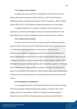108
3.5.3. Amenaza de los sustitutos
La ineficiencia y escasa cobertura de salud pública y los altos precios del sector
privado, generan que los pacientes acudan a farmacias y soliciten atención para sus
problemas de salud, con el apoyo de un químico o técnico farmacéutico, según el Instituto
Cuánto (2013) el 30.4 % de la población compraron medicamentos sin receta médica.
La medicina alternativa, los curanderos y chamanes, ofrecen soluciones a los
pacientes en sus diferentes enfermedades, forman parte de la diversidad de servicios de
salud, además de ser accesible a la población rural por cuestiones sociales y culturales.
3.5.4. Amenaza de los entrantes
El sector privado a través de clínicas o centro y puestos de salud privado podrían
ingresar al sector a través de servicios de medicina preventiva a bajos costos para usuarios
en sus diferentes niveles socioeconómicos, cabe resaltar que ellos cuenta con
infraestructura, equipamiento y profesionales de la salud. En caso de las EPS, que es un
seguro complementario que presta servicios de atención especializada, hospitalarias y de
emergencia, genera que los pacientes sean atendidos de manera rápida y constante, estas
EPS pueden direccionarse al primer nivel de atención, buscando un acuerdo con el SIS para
tener un financiamiento y pueden acceder más pacientes a un seguro con atención en el
primer nivel de atención. Cabe resaltar que el SIS los podrían tomar como proveedores para
la atención de sus pacientes asegurados, a través del financiamiento para la prestación del
servicio.
3.5.5. Rivalidad de los competidores
Los competidores del primer nivel de atención pública del sector salud en la region
Junín son las siguientes: Región de Huancavelica, Huánuco, Ayacucho y Pasco. Estas
regiones que por sus caracteristicas similares en morfología, actividad económica y
ubicación en el centro del Perú, forman parte las macro regiones del centro del Perú.
 