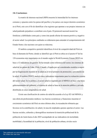 124
3.8. Conclusiones
La matriz de intereses nacional (MIN) muestra la intensidad de los intereses
comunes y opuestos entre los países del pacífico y los países con mayor dominio económico
en el Perú, esto con el fin de identificar a las regiones que apuntan a sus propios intereses en
salud pudiendo perjudicar u contribuir con el país. El potencial nacional mostró las
fortalezas y debilidades como país y como éste puede afectar de manera positiva y negativa
al sector salud. Los principios cardinales se elaboraron para entender el comportamiento del
Estado frente a las naciones con quien se relaciona.
El análisis competitivo permitió identificar el nivel de competitividad del Perú en
base al diamante de Porter, donde se identificó que el Perú se ubica en el puesto 67 de las
138 economías más importantes en el mundo según la World Economic Forum (WEF) en
base a 12 indicadores de gestión. Se ha tomado como referencia del sector, los sistemas de
salud de los países de Cuba, Chile, Canadá y España por ser considerados modelos a seguir
por la Organización mundial de la salud en el nivel primario de promoción y prevención de
la salud. El análisis PESTE analizó cinco indicadores importantes para la evaluación externa
del sector salud. En lo político, el sector salud es regulado por el MINSA en base a las leyes
gubernamentales del gobierno, el sistema de salud se basa en la atención pública y privada,
distribuida en cinco aseguradoras de salud.
Existe una clasificación de centros de salud de acuerdo a la Ley 021 del MINSA y
una oferta de profesionales médicos. Las fuerzas económicas y financieras muestran el
crecimiento económico del Perú en estos últimos años, la recaudación tributaria que
favorece en la contribución a la salud y la tasa de empleados quienes aportan al sector. Las
fuerzas sociales, culturales y demográficas mostraron la transición poblacional de la
población de Junín hasta el año 2025 acompañado de sus indicadores de mortalidad,
morbilidad y fecundidad de la población, nivel de población urbana, niveles socio
 