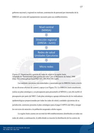 127
gobierno nacional y regional no realizan, contratación de personal por intermedio de la
DIRESA así como del equipamiento necesario para sus establecimientos.
Figura 32. Organización y gestión de redes de salud en la región Junín.
Adaptada de “herramientas para gestión de redes” por el Ministerio de Salud, 2000
(http://bvs.minsa.gob.pe/local/PGC/821_MS-PGC348-2.pdf).
Las unidades ejecutoras son controlados y asesorados por la DIRESA Junín a través
de sus diversas oficinas de control y apoyo (ver Figura 33). La DIRESA Junín anualmente
realiza un plan estratégico y un presupuesto para presentarlo al MINSA y con ello recibir el
presupuesto por parte del MEF. Cada plan estratégico agrupa información de los indicadores
epidemiológicas proporcionadas por todas las redes de salud y unidades ejecutoras de su
jurisdicción, asimismo presenta el plan estratégico para el pago CAPITA del SIS y otorgar
los servicios de atención a la población asegurada a dicho seguro.
La región Junín cuenta con un total de 468 establecimientos distribuidos en todas sus
redes de salud, a continuación, la tabla donde se muestra la distribución de los centros de
Nivel central
(MINSA)
Dirección regional
(DIRESA - Junín)
Redes de salud
Unidades Ejecutoras
Micro redes
 