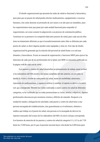 130
El diseño organizacional que presenta las redes de salud es funcional y burocrática,
pues para que un puesto de salud pueda solicitar medicamentos, equipamiento o recursos
humanos, éste suele demorar en promedio de seis meses a un año para ser atendidos, pues
los requerimientos tiene que pasar por cada unidad funcional para responder el
requerimiento, así como someter la adquisición a un proceso de contratación pública.
Asimismo no se promueve la competitividad entre puestos de salud, pues cada una de ellas
tiene un tratamiento diferente ya que el acondicionamiento entre ellas es diferente por cada
puesto de salud, es decir algunas pueden estar equipadas y otras no. Este tipo de diseño
organizacional ha generado que la relación del personal de salud frente a su red sean
distantes y burocráticas. Existe un manual de organización y funciones MOF para ejercer las
funciones de cada uno de los profesionales de la salud, este MOF se encuentra publicado en
la página web de cada red de salud.
Los puestos y centros de salud desarrollan un planeamiento de trabajo anual en base
a los indicadores del SIS acorde a las metas cumplidas del año anterior, en este plan se
detalla la visión y misión de cada puesto de salud, metas de morbilidad, atenciones,
reposición de medicamentos, y equipos a utilizar o cambiar; el reporte se deriva a la micro
red que corresponda. Durante las visitas realizadas a cuatro centros de salud de diferentes
categorías, se ha verificado que no todas promocionan su visión, misión y objetivos, algunos
profesionales desconocen por mostrarse extensa y difíciles de entender. Respecto a la
unidad de mando y delegación de autoridad, cada puesto y centro de salud tiene a una
persona encargada del establecimiento, éste generalmente es el enfermero, obstetra o
médico que trabaje en el puesto de salud, esta persona es la encargada de derivar los
reportes mensuales del avance de los indicadores del SIS a la micro red que corresponda.
Los horarios de atención de los puestos y centros de salud de categoría I-1 y I-2 es de 7:30
hasta las 13:00 horas, por lo que el paciente necesita hacer cola desde las 6:00 horas para
 