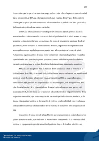 133
de servicios, por lo que el paciente desconoce qué servicios ofrece la posta o centro de salud
de su jurisdicción, el 16% de establecimientos tienen carencia de servicios de laboratorio
clínico, por lo que el paciente es derivado a la micro red de su jurisdicción para ejecutarla o
de lo contrario realizarlo de manera particular.
El 10% de establecimientos visitado por la Contraloría de la República existe la
ausencia del servicio de consulta externa, es decir el profesional de la salud no sale al campo
a realizar visitas domiciliarias a los pacientes. En casos de emergencia reportada donde el
paciente no puede acercarse al establecimiento de salud, el personal encargado busca el
apoyo del serenazgo o policía para que puedan traer a los pacientes al centro de salud.
Actualmente algunos centros de salud como Concepción ofrecen radiografías y ecografías
especializadas para atención de partos y cuentan con una ambulancia para el traslado de
pacientes, esto gracias a la gestión de solicitar la instalación de maquinarias y equipos.
Plaza. Existe dos plazas para la atención de los centros de salud: la primera es la
población que tiene SIS y la segunda es la población que paga por el uso de los servicios del
centro de salud. Respecto a la primera plaza, el paciente del SIS se asegura bajo cinco
modalidades: SIS gratuito, SIS emprendedor, SIS microempresa, SIS independiente, SIS
plan de salud escolar. Si el establecimiento de salud recibe alguna persona que no esté
asegurada al SIS, los invitan a que se acerquen a la unidad local de empadronamiento de su
respectiva comunidad, que en su mayoría son las municipalidades de cada provincia, a fin
de que éstas puedan verificar su declaración de pobreza y vulnerabilidad, cabe resaltar que
cada establecimiento de salud es medido por el número de atenciones a los asegurados del
SIS.
Los centros de salud atiende a la población que se encuentren en su jurisdicción, los
que no pertenecen a ella, son derivados al puesto donde corresponda. Si el centro de salud
no tiene el equipamiento para dar atención al paciente, éste es derivado o referido a un
 