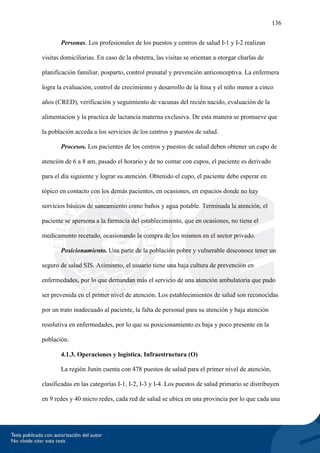136
Personas. Los profesionales de los puestos y centros de salud I-1 y I-2 realizan
visitas domiciliarias. En caso de la obstetra, las visitas se orientan a otorgar charlas de
planificación familiar, posparto, control prenatal y prevención anticonceptiva. La enfermera
logra la evaluación, control de crecimiento y desarrollo de la ñina y el niño menor a cinco
años (CRED), verificación y seguimiento de vacunas del recién nacido, evaluación de la
alimentacíon y la practica de lactancia materna exclusiva. De esta manera se promueve que
la población acceda a los servicios de los centros y puestos de salud.
Procesos. Los pacientes de los centros y puestos de salud deben obtener un cupo de
atención de 6 a 8 am, pasado el horario y de no contar con cupos, el paciente es derivado
para el día siguiente y lograr su atención. Obtenido el cupo, el paciente debe esperar en
tópico en contacto con los demás pacientes, en ocasiones, en espacios donde no hay
servicios básicos de saneamiento como baños y agua potable. Terminada la atención, el
paciente se apersona a la farmacia del establecimiento, que en ocasiones, no tiene el
medicamento recetado, ocasionando la compra de los mismos en el sector privado.
Posicionamiento. Una parte de la población pobre y vulnerable desconoce tener un
seguro de salud SIS. Asimismo, el usuario tiene una baja cultura de prevención en
enfermedades, por lo que demandan más el servicio de una atención ambulatoria que pudo
ser prevenida en el primer nivel de atención. Los establecimientos de salud son reconocidas
por un trato inadecuado al paciente, la falta de personal para su atención y baja atención
resolutiva en enfermedades, por lo que su posicionamiento es baja y poco presente en la
población.
4.1.3. Operaciones y logística. Infraestructura (O)
La región Junín cuenta con 478 puestos de salud para el primer nivel de atención,
clasificadas en las categorías I-1, I-2, I-3 y I-4. Los puestos de salud primario se distribuyen
en 9 redes y 40 micro redes, cada red de salud se ubica en una provincia por lo que cada una
 