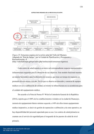 138
Figura 35. Estructura orgánica de la red de salud del Valle del Mantaro.
Adaptado de “Red de Satipo,” por la Unidad de Planificación y Presupuesto y
Racionalización, sf.
(http://redsaludsatipo.gob.pe/index.php/institucional/estructura-organica).
Cada centro de salud reporta a su micro red correspondiente respecto equipamiento e
infraestructura requerida para la obtención de sus objetivos. Este modelo funcional muestra
un trámite burocrático para la obtención de recursos, que tiene un tiempo de respuesta en
promedio de seis meses a un año. Por lo que se observa un descuido y carencia de equipos
médicos en uso y calibración de calidad, así mismo la infraestructura no se acondiciona para
el cuidado del equipamiento médico.
De acuerdo a la Nota de Prensa N° 90 de la Contraloría General de la República
(2016), reporta que el 100% de los establecimientos visitados en la ciudad de Huancayo,
carencia de equipamiento básico mínimo requerido, el 49% de ellos tienen equipamiento
médico inoperativo, es decir sin gestión de reparación o calibración y de estar operativo, no
hay disponibilidad del personal capacitado para su uso. Los centros de salud primaria no
cuentan con el servicio de seguridad para el resguardo de los puestos de salud de nivel
primario.
 