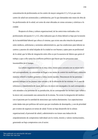 150
concentración de profesionales en los centro de mayor categoría I-3 y I-4 ya que estos
centro de salud son asistenciales y ambulatorias, por lo que demandan más mano de obra de
los profesionales de la salud, así como de estar ubicadas en zonas cercanas y céntricas a la
ciudad.
Respecto al clima y cultura organizacional, de las entrevistas realizadas a los
profesionales del puesto I-1 y I-2, ellos indicaron que el clima laboral es bajo por la tensión
de la inestabilidad laboral que ofrece el sistema, que existe una alta rotación de personal
entre médicos, enfermeras y asistentes administrativos, que las condiciones para laborar en
centros y puestos de salud alejadas de la ciudad no son buenas y aptas para un profesional
de la salud, que la falta de integración entre ellos es por la ausencia de líderes que guíen el
trabajo y que a ello suma los conflictos políticos que hacen que los proyectos sean
insostenibles en el tiempo.
La cultura organizacional no es muy clara, tienen poca cercanía con su micro red o
red correspondiente, se concentran en llegar a sus metas de control de morbilidad y atención
materno infantil a madres gestantes y niños recién nacidos. Desconocen de las personas
quienes trabajen en los puestos más cercano y de la ubicación de las mismas; en el caso de
referencia y transferencia de casos, derivan a la micro red encargada a la cual corresponda y
solo atienden a las personas de su jurisdicción, de no corresponder les invitan a que vallan a
la micro red, ocasionando una saturación de la misma. No existe la integración del médico
con el paciente por la cantidad de atenciones que realiza diariamente. Las capacitaciones
están dadas más por políticas del sector que por resultados de desempeño, y son de prioridad
por eventos de urgencia en temas de salud. Existe un bajo desarrollo de la cultura
organizacional, el personal de salud y administrativo no tienen una inducción de
empoderamiento de compromiso individual con la visión, misión y valores institucionales,
generando un bajo compromiso con el sector.
 