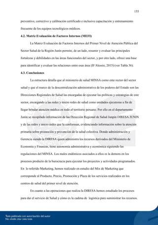 155
preventivo, correctivo y calibración certificado e inclusive capacitación y entrenamiento
frecuente de los equipos tecnológicos médicos.
4.2. Matriz Evaluación de Factores Internos (MEFI)
La Matriz Evaluación de Factores Internos del Primer Nivel de Atención Pública del
Sector Salud de la Región Junín permite, de un lado, resumir y evaluar las principales
fortalezas y debilidades en las áreas funcionales del sector, y por otro lado, ofrece una base
para identificar y evaluar las relaciones entre esas área (D´Alessio, 2015) (ver Tabla 36).
4.3. Conclusiones
La estructura detalla que al ministerio de salud MINSA como ente rector del sector
salud y que el marco de la descentralización administrativa de los poderes del Estado son las
Direcciones Regionales de Salud las encargadas de ejecutar las políticas y estrategias de este
sector, encargando a las redes y micro redes de salud como unidades ejecutoras a fin de
llegar brindar atención médica en todo el territorio peruano. Por ello en el departamento
Junín se recopilado información de las Dirección Regional de Salud Junpin DIRESA JUNIN
y de las redes y micro redes que la conforman, evidenciando información sobre la atención
primaria sobre promoción y prevención de la salud colectiva. Donde administración y
Gerencia siendo la DIRESA quien administra los recursos derivados del Ministerio de
Economía y Finanzas, tiene autonomía administrativa y económica siguiendo las
regulaciones del MINSA. Los males endémicos asociados a ellos es la demora en los
procesos producto de la burocracia para ejecutar los proyectos y actividades programados.
En lo referido Marketing, hemos realizado en estudio del Mix de Marketing que
corresponde al Producto, Precio, Promoción y Plaza de los servicios realizados en los
centros de salud del primer nivel de atención.
En cuanto a las operaciones que realiza la DIRESA hemos estudiado los procesos
para dar el servicio de Salud y cómo es la cadena de logística para suministrar los recursos.
 