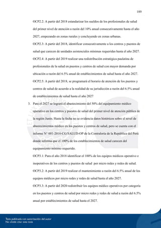 189
OCP2.2: A partir del 2018 estandarizar los sueldos de los profesionales de salud
del primer nivel de atención a razón del 10% anual consecutivamente hasta el año
2027, empezando en zonas rurales y concluyendo en zonas urbanas.
OCP2.3: A partir del 2018, identificar consecutivamente a los centros y puestos de
salud que carecen de unidades asistenciales mínimas requeridas hasta el año 2027.
OCP2.4: A partir del 2019 realizar una redistribución estratégica paulatina de
profesionales de la salud en puestos y centros de salud con mayor demanda por
ubicación a razón del 6.5% anual de establecimientos de salud hasta el año 2027.
OCP2.5: A partir del 2018, se programará el horario de atención de los puestos y
centros de salud de acuerdo a la realidad de su jurisdicción a razón del 6.5% anual
de establecimientos de salud hasta el año 2027
3. Para el 2027 se logrará el abastecimiento del 50% del equipamiento médico
operativo en los centros y puestos de salud del primer nivel de atención pública de
la región Junín. Hasta la fecha no se evidencia datos históricos sobre el nivel de
abastecimientos médico en los puestos y centros de salud, pero se cuenta con el
informe N° 001-2016-CG/SALUD-OP de la Contraloría de la República del Perú
donde informa que el 100% de los establecimientos de salud carecen del
equipamiento mínimo requerido.
OCP3.1: Para el año 2018 identificar el 100% de los equipos médicos operativo e
inoperativos de los centros y puestos de salud por micro redes y redes de salud.
OCP3.2: A partir del 2019 realizar el mantenimiento a razón del 6.5% anual de los
equipos médicos por micro redes y redes de salud hasta el año 2027.
OCP3.3: A partir del 2020 redistribuir los equipos médico operativos por categoría
en los puestos y centros de salud por micro redes y redes de salud a razón del 6.5%
anual por establecimientos de salud hasta el 2027.
 