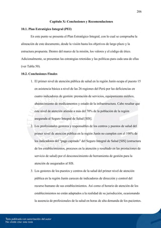 206
Capítulo X: Conclusiones y Recomendaciones
10.1. Plan Estratégico Integral (PEI)
En este punto se presenta el Plan Estratégico Integral, con lo cual se comprueba la
alineación de este documento, desde la visión hasta los objetivos de largo plazo y la
estructura propuesta. Dentro del marco de la misión, los valores y el código de ético.
Adicionalmente, se presentan las estrategias retenidas y las políticas para cada una de ellas
(ver Tabla 50).
10.2. Conclusiones Finales
1. El primer nivel de atención pública de salud en la región Junín ocupa el puesto 15
en asistencia básica a nivel de las 26 regiones del Perú por las deficiencias en
cuatro indicadores de gestión: prestación de servicios, equipamiento médico,
abastecimiento de medicamentos y estado de la infraestructura. Cabe resaltar que
este nivel de atención atiende a más del 70% de la población de la región
asegurada al Seguro Integral de Salud [SIS].
2. Los profesionales gestores y responsables de los centros y puestos de salud del
primer nivel de atención pública en la región Junín no cumplen con el 100% de
los indicadores del “pago capitado” del Seguro Integral de Salud [SIS] (estructura
de los establecimientos, procesos en la atención y resultado en las prestaciones de
servicio de salud) por el desconocimiento de herramienta de gestión para la
atención de asegurados al SIS.
3. Los gestores de los puestos y centros de la salud del primer nivel de atención
pública en la región Junín carecen de indicadores de dirección y control del
recurso humano de sus establecimientos. Así como el horario de atención de los
establecimientos no están adaptados a la realidad de su jurisdicción, ocasionando
la ausencia de profesionales de la salud en horas de alta demanda de los pacientes.
 