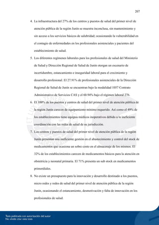 207
4. La infraestructura del 27% de los centros y puestos de salud del primer nivel de
atención pública de la región Junín se muestra inconclusa, sin mantenimiento y
sin acceso a los servicios básicos de salubridad; ocasionando la vulnerabilidad en
el contagio de enfermedades en los profesionales asistenciales y pacientes del
establecimiento de salud.
5. Los diferentes regímenes laborales para los profesionales de salud del Ministerio
de Salud y Dirección Regional de Salud de Junín otorgan un escenario de
incertidumbre, estancamiento e inseguridad laboral para el crecimiento y
desarrollo profesional. El 27.91% de profesionales asistenciales de la Dirección
Regional de Salud de Junín se encuentran bajo la modalidad 1057 Contrato
Administrativo de Servicios CAS y el 60.94% bajo el régimen laboral 276.
6. El 100% de los puestos y centros de salud del primer nivel de atención pública de
la región Junín carecen de equipamiento mínimo requerido. Así como el 49% de
los establecimientos tiene equipos médicos inoperativos debido a la ineficiente
coordinación con las redes de salud de su jurisdicción.
7. Los centros y puestos de salud del primer nivel de atención pública de la región
Junín presentan una ineficiente gestión en el abastecimiento y control del stock de
medicamentos que ocasiona un sobre costo en el almacenaje de los mismos. El
32% de los establecimientos carecen de medicamentos básicos para la atención en
obstetricia y neonatal primaria. El 71% presenta un sub stock en medicamentos
primordiales.
8. No existe un presupuesto para la innovación y desarrollo destinado a los puestos,
micro redes y redes de salud del primer nivel de atención pública de la región
Junín, ocasionando el estancamiento, desmotivación y falta de innovación en los
profesionales de salud.
 